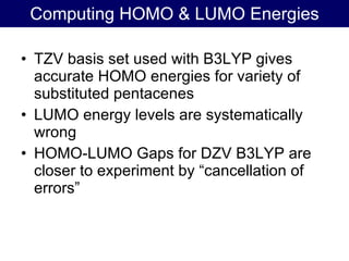 TZV basis set used with B3LYP gives accurate HOMO energies for variety of substituted pentacenes LUMO energy levels are systematically wrong HOMO-LUMO Gaps for DZV B3LYP are closer to experiment by “cancellation of errors” Computing HOMO & LUMO Energies 