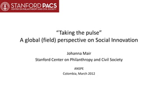“Taking the pulse”
A global (field) perspective on Social Innovation

                       Johanna Mair
      Stanford Center on Philanthropy and Civil Society
                           ANSPE
                     Colombia, March 2012
 