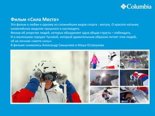 Фильм «Сила Места»
Это фильм о любви к одному из сложнейших видов спорта - могулу. О красоте катания,
олимпийских медалях прошлого и настоящего.
Фильм об упорстве людей, которых объединяет одна общая страсть – побеждать.
И о маленьком городке Чусовой, который удивительным образом питает этих людей,
об их личном «месте силы».
В фильме снимались Александр Смышляев и Маша Остроухова
 