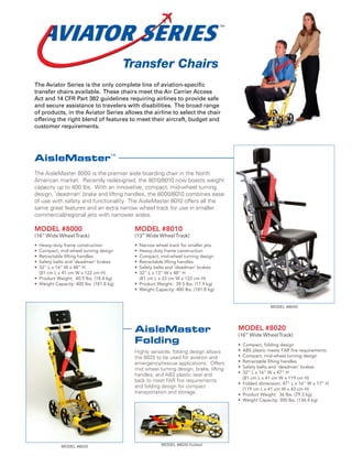 Transfer Chairs
The Aviator Series is the only complete line of aviation-specific
transfer chairs available. These chairs meet the Air Carrier Access
Act and 14 CFR Part 382 guidelines requiring airlines to provide safe
and secure assistance to travelers with disabilities. The broad range
of products, in the Aviator Series allows the airline to select the chair
offering the right blend of features to meet their aircraft, budget and
customer requirements.




AisleMaster
                                    TM




The AisleMaster 8000 is the premier aisle boarding chair in the North
American market. Recently redesigned, the 8010/8010 now boasts weight
capacity up to 400 lbs. With an innovative, compact, mid-wheel turning
design, ‘deadman’ brake and lifting handles, the 8000/8010 combines ease
of use with safety and functionality. The AisleMaster 8010 offers all the
same great features and an extra narrow wheel track for use in smaller
commercial/regional jets with narrower aisles.

MODEL #8000                               MODEL #8010
(16” Wide Wheel Track)                    (13” Wide Wheel Track)
• Heavy-duty frame construction           • Narrow wheel track for smaller jets
• Compact, mid-wheel turning design       • Heavy-duty frame construction
• Retractable lifting handles             • Compact, mid-wheel turning design
• Safety belts and ‘deadman’ brakes       • Retractable lifting handles
• 32” L x 16” W x 48” H                   • Safety belts and ‘deadman’ brakes
  (81 cm L x 41 cm W x 122 cm H)          • 32” L x 13” W x 48” H
• Product Weight: 40.5 lbs. (18.4 kg)       (81 cm L x 33 cm W x 122 cm H)
• Weight Capacity: 400 lbs. (181.8 kg)    • Product Weight: 39.5 lbs. (17.9 kg)
                                          • Weight Capacity: 400 lbs. (181.8 kg)


                                                                                                   MODEL #8000




                                          AisleMaster                                MODEL #8020
                                                                                     (16” Wide Wheel Track)
                                          Folding                                    • Compact, folding design
                                          Highly versatile, folding design allows    • ABS plastic meets FAR fire requirements
                                          the 8020 to be used for aviation and       • Compact, mid-wheel turning design
                                          emergency/rescue applications. Offers      • Retractable lifting handles
                                          mid wheel turning design, brake, lifting   • Safety belts and ‘deadman’ brakes
                                                                                     • 32” L x 16” W x 47” H
                                          handles, and ABS plastic seat and
                                                                                       (81 cm L x 41 cm W x 119 cm H)
                                          back to meet FAR fire requirements
                                                                                     • Folded dimension: 47” L x 16” W x 17” H
                                          and folding design for compact               (119 cm L x 41 cm W x 43 cm H)
                                          transportation and storage.                • Product Weight: 36 lbs. (79.3 kg)
                                                                                     • Weight Capacity: 300 lbs. (136.4 kg)




            MODEL #8020                               MODEL #8020 Folded
 