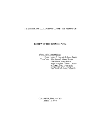 THE 2010 FINANCIAL ADVISORY COMMITTEE REPORT ON




         REVIEW OF THE BUSINESS PLAN




             COMMITTEE MEMBERS
                   Chair: James P. Howard, II, Long Reach
              Vice-Chair: Alan Romack, Owen Brown
                          Ed Coleman, Long Reach
                          Roger Hultgren, Harper's Choice
                          Ryan McCarthy, Wilde Lake
                          Dan Woodruff, Dorsey's Search




             COLUMBIA, MARYLAND
                 APRIL 12, 2010
 