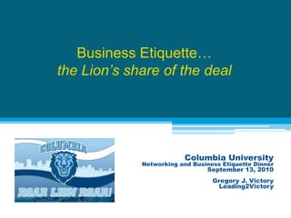 Business Etiquette…the Lion’s share of the deal Columbia University Networking and Business Etiquette Dinner September 13, 2010 Gregory J. Victory Leading2Victory 