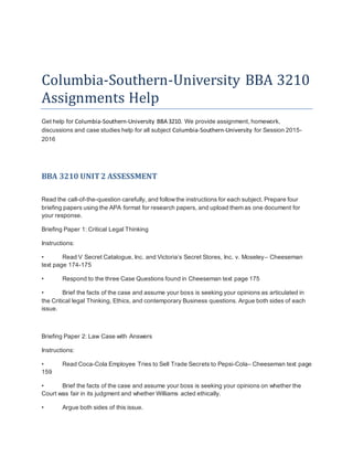 Columbia-Southern-University BBA 3210
Assignments Help
Get help for Columbia-Southern-University BBA 3210. We provide assignment, homework,
discussions and case studies help for all subject Columbia-Southern-University for Session 2015-
2016
BBA 3210 UNIT2 ASSESSMENT
Read the call-of-the-question carefully, and followthe instructions for each subject. Prepare four
briefing papers using the APA format for research papers, and upload them as one document for
your response.
Briefing Paper 1: Critical Legal Thinking
Instructions:
• Read V Secret Catalogue, Inc. and Victoria’s Secret Stores, Inc. v. Moseley– Cheeseman
text page 174-175
• Respond to the three Case Questions found in Cheeseman text page 175
• Brief the facts of the case and assume your boss is seeking your opinions as articulated in
the Critical legal Thinking, Ethics, and contemporary Business questions. Argue both sides of each
issue.
Briefing Paper 2: Law Case with Answers
Instructions:
• Read Coca-Cola Employee Tries to Sell Trade Secrets to Pepsi-Cola– Cheeseman text page
159
• Brief the facts of the case and assume your boss is seeking your opinions on whether the
Court was fair in its judgment and whether Williams acted ethically.
• Argue both sides of this issue.
 