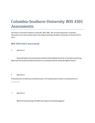 Columbia-Southern-University BOS 4301
Assessments
Get help for Columbia-Southern–University BOS 4301. We provide assignment, homework,
discussions and case studies help for all subject Columbia-Southern-University for Session 2015-
2016
BOS 4301 Unit I Assessment
• Question1
Researchingthe necessaryprocesscontrolsandstandardsof care for a toxicgas by accessing
data fromthe CompressedGasAssociationisanexample of whichindustrial hygiene aspect?
• Question2
A hazard presentsitself once everythree years.The frequencytermusedinariskassessmentis
__________.
• Question3
Whichof the followingisthe BEST descriptionof industrial hygiene?
 