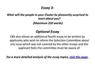 Essay 3:
What will the people in your Cluster be pleasantly surprised to
learn about you?
(Maximum 250 words)
Optional Essay
CBS also allows an additional fourth essay to be written by
applicants who wish to inform the Selection Committee about
any issue which was not covered by the other essays and the
applicant feels the committee must be aware of.
For a more detailed analysis of the essay topics, visit this page.
 