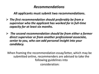 Recommendations
All applicants must submit two recommendations.
 The first recommendation should preferably be from a
supervisor who the applicant has worked for in full-time
capacity for at least six months.
 The second recommendation should be from either a former
direct supervisor or from another professional associate,
senior to you, who can add personal insight into your
candidacy.
When framing the recommendation essay/letter, which may be
submitted online, recommenders are advised to take the
following guidelines into
consideration:
 