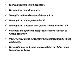  Your relationship to the applicant.
 The applicant’s performance.
 Strengths and weaknesses of the applicant.
 The applicant’s interpersonal skills.
 The applicant’s written and spoken communication skills.
 How does the applicant accept constructive criticism or
handle conflicts?
 How effective are the applicant’s interpersonal skills in the
workplace?
 The most important thing you would like the Admissions
Committee to know.
 