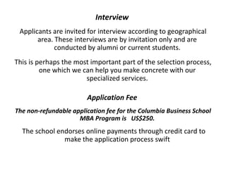 Interview
Applicants are invited for interview according to geographical
area. These interviews are by invitation only and are
conducted by alumni or current students.
This is perhaps the most important part of the selection process,
one which we can help you make concrete with our
specialized services.
Application Fee
The non-refundable application fee for the Columbia Business School
MBA Program is US$250.
The school endorses online payments through credit card to
make the application process swift
 