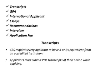  Transcripts
 GPA
 International Applicant
 Essays
 Recommendations
 Interview
 Application Fee
Transcripts
• CBS requires every applicant to have a or its equivalent from
an accredited institution.
• Applicants must submit PDF transcripts of their online while
applying.
 