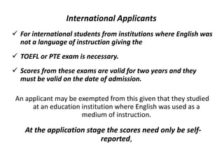 International Applicants
 For international students from institutions where English was
not a language of instruction giving the
 TOEFL or PTE exam is necessary.
 Scores from these exams are valid for two years and they
must be valid on the date of admission.
An applicant may be exempted from this given that they studied
at an education institution where English was used as a
medium of instruction.
At the application stage the scores need only be self-
reported,
 