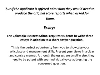 but if the applicant is offered admission they would need to
produce the original score reports when asked for
them.
Essays
The Columbia Business School requires students to write three
essays in addition to a short answer question.
This is the perfect opportunity from you to showcase your
articulate and management skills. Present your views in a clear
and concise manner. Although the essays are small in size, they
need to be potent with your individual voice addressing the
concerned question.
 