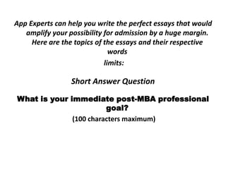 App Experts can help you write the perfect essays that would
amplify your possibility for admission by a huge margin.
Here are the topics of the essays and their respective
words
limits:
Short Answer Question
What is your immediate post-MBA professional
goal?
(100 characters maximum)
 