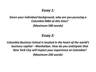 Essay 1:
Given your individual background, why are you pursuing a
Columbia MBA at this time?
(Maximum 500 words)
Essay 2:
Columbia Business School is located in the heart of the world’s
business capital – Manhattan. How do you anticipate that
New York City will impact your experience at Columbia?
(Maximum 250 words)
 