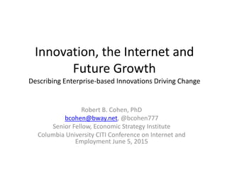 Innovation, the Internet and
Future Growth
Describing Enterprise-based Innovations Driving Change
Robert B. Cohen, PhD
bcohen@bway.net, @bcohen777
Senior Fellow, Economic Strategy Institute
Columbia University CITI Conference on Internet and
Employment June 5, 2015
 