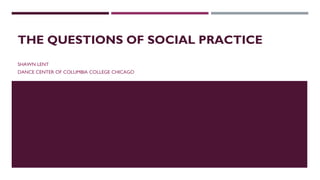 THE QUESTIONS OF SOCIAL PRACTICE
SHAWN LENT
DANCE CENTER OF COLUMBIA COLLEGE CHICAGO
 