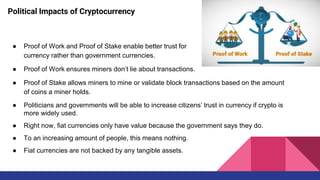 Political Impacts of Cryptocurrency
● Proof of Work and Proof of Stake enable better trust for
currency rather than government currencies.
● Proof of Work ensures miners don’t lie about transactions.
● Proof of Stake allows miners to mine or validate block transactions based on the amount
of coins a miner holds.
● Politicians and governments will be able to increase citizens’ trust in currency if crypto is
more widely used.
● Right now, fiat currencies only have value because the government says they do.
● To an increasing amount of people, this means nothing.
● Fiat currencies are not backed by any tangible assets.
 