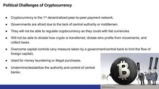 Political Challenges of Cryptocurrency
● Cryptocurrency is the 1st decentralized peer-to-peer payment network.
● Governments are afraid due to the lack of central authority or middlemen.
● They will not be able to regulate cryptocurrency as they could with fiat currencies
● Will not be able to dictate how crypto is transferred, dictate who profits from movements, and
collect taxes.
● Overcome capital controls (any measure taken by a government/central bank to limit the flow of
foreign capital).
● Used for money laundering or illegal purchases.
● Undermine/destabilize the authority and control of central
banks.
 