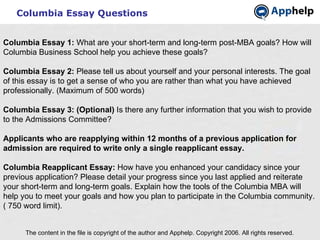Columbia Essay Questions The content in the file is copyright of the author and Apphelp. Copyright 2006. All rights reserved.  Columbia Essay 1:  What are your short-term and long-term post-MBA goals? How will Columbia Business School help you achieve these goals? Columbia Essay 2:  Please tell us about yourself and your personal interests. The goal of this essay is to get a sense of who you are rather than what you have achieved professionally. (Maximum of 500 words) Columbia Essay 3: (Optional)  Is there any further information that you wish to provide to the Admissions Committee?   Applicants who are reapplying within 12 months of a previous application for admission are required to write only a single reapplicant essay. Columbia Reapplicant Essay:  How have you enhanced your candidacy since your previous application? Please detail your progress since you last applied and reiterate your short-term and long-term goals. Explain how the tools of the Columbia MBA will help you to meet your goals and how you plan to participate in the Columbia community. ( 750 word limit).   