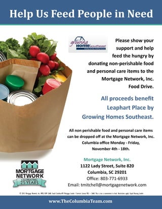 Help Us Feed People in Need
Please show your
support and help
feed the hungry by
donating non-perishable food
and personal care items to the
Mortgage Network, Inc.
Food Drive.

All proceeds benefit
Leaphart Place by
Growing Homes Southeast.
All non perishable food and personal care items
can be dropped off at the Mortgage Network, Inc.
Columbia office Monday - Friday,
November 4th - 18th.

Mortgage Network, Inc.
1122 Lady Street, Suite 820
Columbia, SC 29201
Office: 803-771-6933
Email: tmitchell@mortgagenetwork.com
© 2013 Mortgage Network, Inc. NMLS ID# 2668. South Carolina-BFI Mortgage Lender / Servicer License MLS – 2668. This is not a commitment to lend. Restrictions apply. Equal Housing Lender.

www.TheColumbiaTeam.com

 