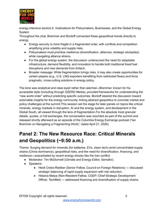 ​ ​ ​ ​ ​ ​ ​ ​
energy-intensive sectors.5. Implications for Policymakers, Businesses, and the Global Energy
System
Throughout the chat, Bremmer and Bordoff connected these geopolitical trends directly to
energy:
●​ Energy security is more fragile in a fragmented order, with conflicts and competition
amplifying price volatility and supply risks.
●​ Policymakers must prioritize resilience (diversification, alliances, strategic stockpiles)
while navigating alliance strains.
●​ For the global energy system, the discussion underscored the need for adaptable
infrastructure, demand flexibility, and innovation to handle both traditional fossil fuel
disruptions and new demands from AI/tech.
●​ Broader message: While fragmentation brings risks, it may also create opportunities for
certain players (e.g., U.S. LNG exporters benefiting from redirected flows) and force
pragmatic, cross-cutting solutions in energy policy.
The tone was analytical and clear-eyed rather than alarmist—Bremmer, known for his
accessible style (including through GZERO Media), provided frameworks for understanding the
“new world order” without predicting specific outcomes. Bordoff steered the discussion toward
actionable insights for the energy community, linking abstract geopolitics to concrete market and
policy challenges at the summit.This session set the stage for later panels on topics like critical
minerals, energy markets in disruption, AI and the energy system, and development in the
Global South, all viewed through the lens of fragmentation.For the absolute most granular
details, quotes, or full exchanges, the conversation was recorded as part of the summit and
released shortly afterward as an episode of the Columbia Energy Exchange podcast (“Ian
Bremmer on Navigating a Fragmenting World,” dated April 21, 2026).
Panel 2: The New Resource Race: Critical Minerals
and Geopolitics (~9:50 a.m.)
Theme: Surging demand for minerals (for batteries, EVs, clean tech) amid concentrated supply
chains (China dominance), geopolitical risks, and the need for diversification, financing, and
resilience—exacerbated by recent energy shocks like the Iran conflict.
●​ Moderator: Tim McDonnell (Climate and Energy Editor, Semafor).
●​ Speakers:
●​ Heidi Crebo-Rediker (Senior Fellow, Council on Foreign Relations) — discussed
strategic balancing of rapid supply expansion with risk reduction.
●​ Helaina Matza (Non-Resident Fellow, CGEP; Chief Strategic Development
Officer, TechMet) — addressed financing and diversification of supply chains.
EFOW​Copyright- all rights reserved.​
​ ​ ​ ​ ​ ​ 5
www.energyforoneworld.com
 