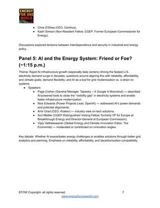 ​ ​ ​ ​ ​ ​ ​ ​
●​ Chris O'Shea (CEO, Centrica).
●​ Kadri Simson (Non-Resident Fellow, CGEP; Former European Commissioner for
Energy).
Discussions explored tensions between interdependence and security in industrial and energy
policy.
Panel 5: AI and the Energy System: Friend or Foe?
(~1:15 p.m.)
Theme: Rapid AI infrastructure growth (especially data centers) driving the fastest U.S.
electricity demand surge in decades; questions around aligning this with reliability, affordability,
and climate goals; demand flexibility; and AI as a tool for grid modernization vs. a strain on
systems.
●​ Speakers:
●​ Page Crahan (General Manager, Tapestry – A Google X Moonshot) — described
AI-powered tools to close the “visibility gap” in electricity systems and enable
faster infrastructure modernization.
●​ Nick Edwards (Power Projects Lead, OpenAI) — addressed AI’s power demands
and potential alignments.
●​ Amir Orad (CEO, Kraken) — industry view on tech solutions.
●​ Ann Mettler (CGEP Distinguished Visiting Fellow; formerly VP for Europe at
Breakthrough Energy and Director-General at European Commission).
●​ Vijay Vaitheeswaran (Global Energy and Climate Innovation Editor, The
Economist) — moderated or contributed on innovation angles.
Key debate: Whether AI exacerbates energy challenges or enables solutions through better grid
analytics and planning. Emphasis on reliability, affordability, and decarbonization compatibility.
EFOW​Copyright- all rights reserved.​
​ ​ ​ ​ ​ ​ 7
www.energyforoneworld.com
 