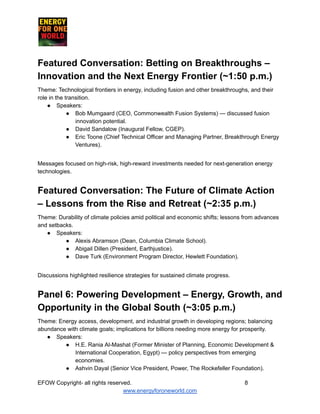 ​ ​ ​ ​ ​ ​ ​ ​
Featured Conversation: Betting on Breakthroughs –
Innovation and the Next Energy Frontier (~1:50 p.m.)
Theme: Technological frontiers in energy, including fusion and other breakthroughs, and their
role in the transition.
●​ Speakers:
●​ Bob Mumgaard (CEO, Commonwealth Fusion Systems) — discussed fusion
innovation potential.
●​ David Sandalow (Inaugural Fellow, CGEP).
●​ Eric Toone (Chief Technical Officer and Managing Partner, Breakthrough Energy
Ventures).
Messages focused on high-risk, high-reward investments needed for next-generation energy
technologies.
Featured Conversation: The Future of Climate Action
– Lessons from the Rise and Retreat (~2:35 p.m.)
Theme: Durability of climate policies amid political and economic shifts; lessons from advances
and setbacks.
●​ Speakers:
●​ Alexis Abramson (Dean, Columbia Climate School).
●​ Abigail Dillen (President, Earthjustice).
●​ Dave Turk (Environment Program Director, Hewlett Foundation).
Discussions highlighted resilience strategies for sustained climate progress.
Panel 6: Powering Development – Energy, Growth, and
Opportunity in the Global South (~3:05 p.m.)
Theme: Energy access, development, and industrial growth in developing regions; balancing
abundance with climate goals; implications for billions needing more energy for prosperity.
●​ Speakers:
●​ H.E. Rania Al-Mashat (Former Minister of Planning, Economic Development &
International Cooperation, Egypt) — policy perspectives from emerging
economies.
●​ Ashvin Dayal (Senior Vice President, Power, The Rockefeller Foundation).
EFOW​Copyright- all rights reserved.​
​ ​ ​ ​ ​ ​ 8
www.energyforoneworld.com
 