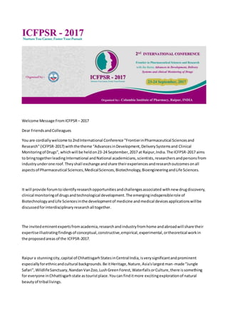 Welcome Message FromICFPSR – 2017
Dear FriendsandColleagues
You are cordiallywelcome to2ndInternational Conference "FrontierinPharmaceutical Sciencesand
Research"(ICFPSR-2017) withthe theme “AdvancesinDevelopment,DeliverySystemsand Clinical
Monitoringof Drugs”, whichwill be heldon23-24 September,2017 at Raipur,India.The ICFPSR-2017 aims
to bringtogetherleadingInternational andNational academicians,scientists,researchersandpersonsfrom
industryunderone roof.Theyshall exchange andshare theirexperiencesandresearchoutcomesonall
aspectsof Pharmaceutical Sciences,MedicalSciences,Biotechnology,BioengineeringandLife Sciences.
It will provide forumtoidentifyresearchopportunitiesandchallengesassociated withnew drugdiscovery,
clinical monitoringof drugsandtechnological development.The emergingindispensiblerole of
BiotechnologyandLife Sciencesinthe developmentof medicine andmedical devicesapplicationswillbe
discussedforinterdisciplinary researchall together.
The invitedeminentexpertsfromacademia,researchandindustryfromhome andabroadwill share their
expertiseillustratingfindingsof conceptual,constructive,empirical,experimental,ortheoretical workin
the proposedareas of the ICFPSR-2017.
Raipura stunningcity,capital of ChhattisgarhStatesinCentral India,isverysignificantandprominent
especiallyforethnicandcultural backgrounds.Be itHeritage,Nature,Asia'slargestman-made “Jungle
Safari”,WildlifeSanctuary,NandanVanZoo,LushGreenForest,WaterfallsorCulture,there issomething
for everyone inChhattisgarhstate astouristplace.Youcan finditmore excitingexplorationof natural
beautyof tribal livings.
 
