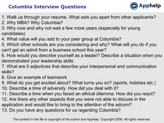 Columbia Interview Questions The content in the file is copyright of the author and Apphelp. Copyright 2006. All rights reserved.  1. Walk us through your resume. What sets you apart from other applicants? 2. Why MBA? Why Columbia? 3. Why now and why not wait a few more years (especially for young candidates) 4. What value will you add to your peer group at Columbia? 5. Which other schools are you considering and why? What will you do if you can't get an admit from a business school this year? 6. How would you describe yourself as a leader? Describe a situation when you demonstrated your leadership skills. 7. What are 5 adjectives that describe your interpersonal and communication skills? 8. Give an example of teamwork 9. What do you get excited about? What turns you on? (sports, hobbies etc.) 10. Describe a time of adversity. How did you deal with it? 11. Describe a time when you faced an ethical dilemma. How did you react? 12. Are there any other aspects that you were not able to discuss in the application and would like to bring to the attention of the adcom? 13. Do you have any questions for us regarding Columbia? 