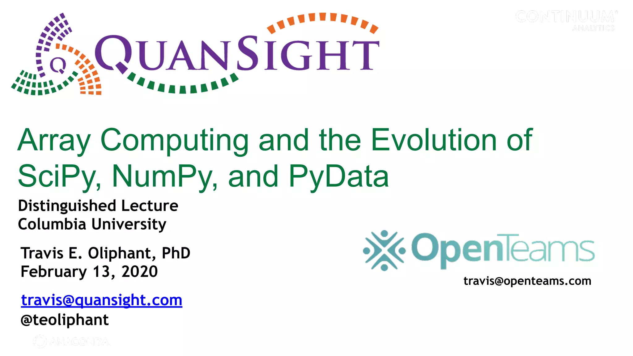 © 2017 Continuum Analytics - Confidential & Proprietary Array Computing and the Evolution of SciPy, NumPy, and PyData Travis E. Oliphant, PhD February 13, 2020 travis@quansight.com @teoliphant Distinguished Lecture Columbia University travis@openteams.com 