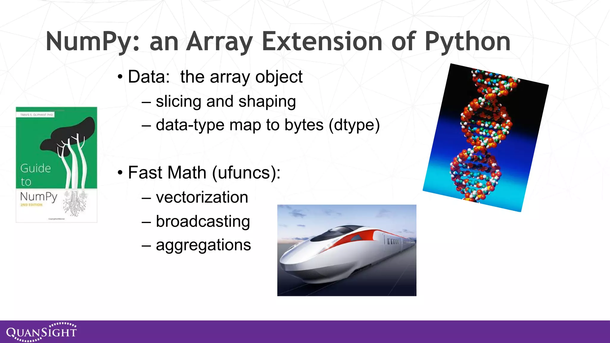 NumPy: an Array Extension of Python • Data: the array object – slicing and shaping – data-type map to bytes (dtype) • Fast Math (ufuncs): – vectorization – broadcasting – aggregations 