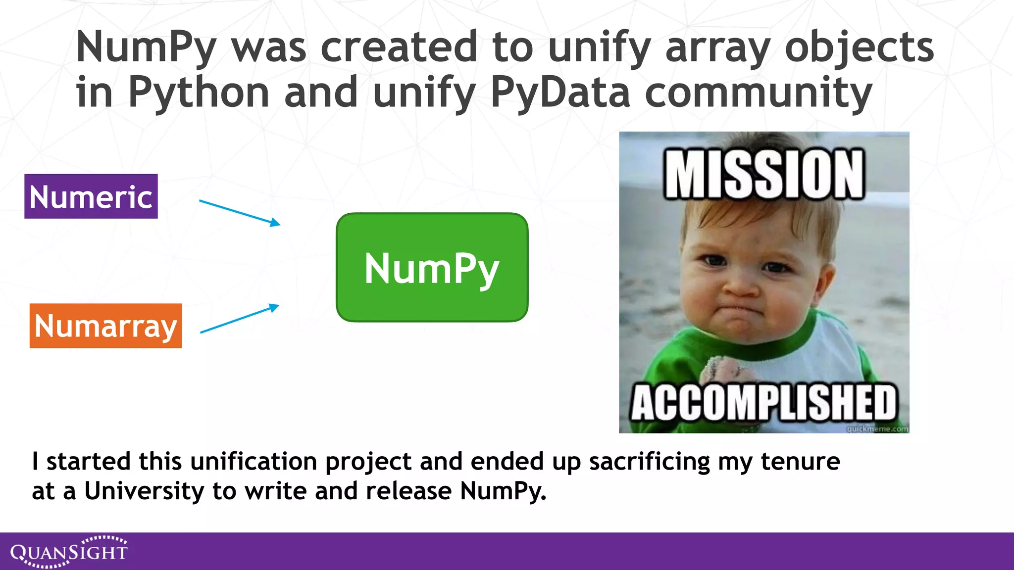 NumPy was created to unify array objects in Python and unify PyData community Numeric Numarray NumPy I started this unification project and ended up sacrificing my tenure at a University to write and release NumPy. 