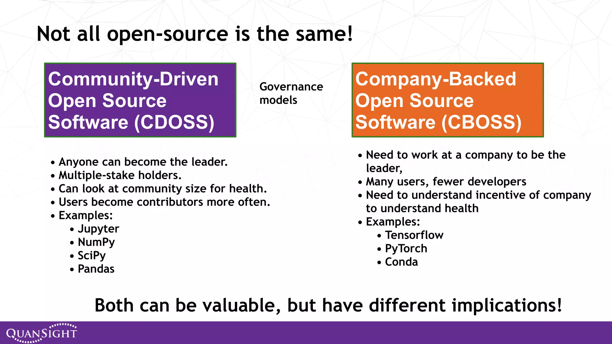 Not all open-source is the same! Community-Driven Open Source Software (CDOSS) Company-Backed Open Source Software (CBOSS) • Anyone can become the leader. • Multiple-stake holders. • Can look at community size for health. • Users become contributors more often. • Examples: • Jupyter • NumPy • SciPy • Pandas • Need to work at a company to be the leader, • Many users, fewer developers • Need to understand incentive of company to understand health • Examples: • Tensorflow • PyTorch • Conda Both can be valuable, but have different implications! Governance models 