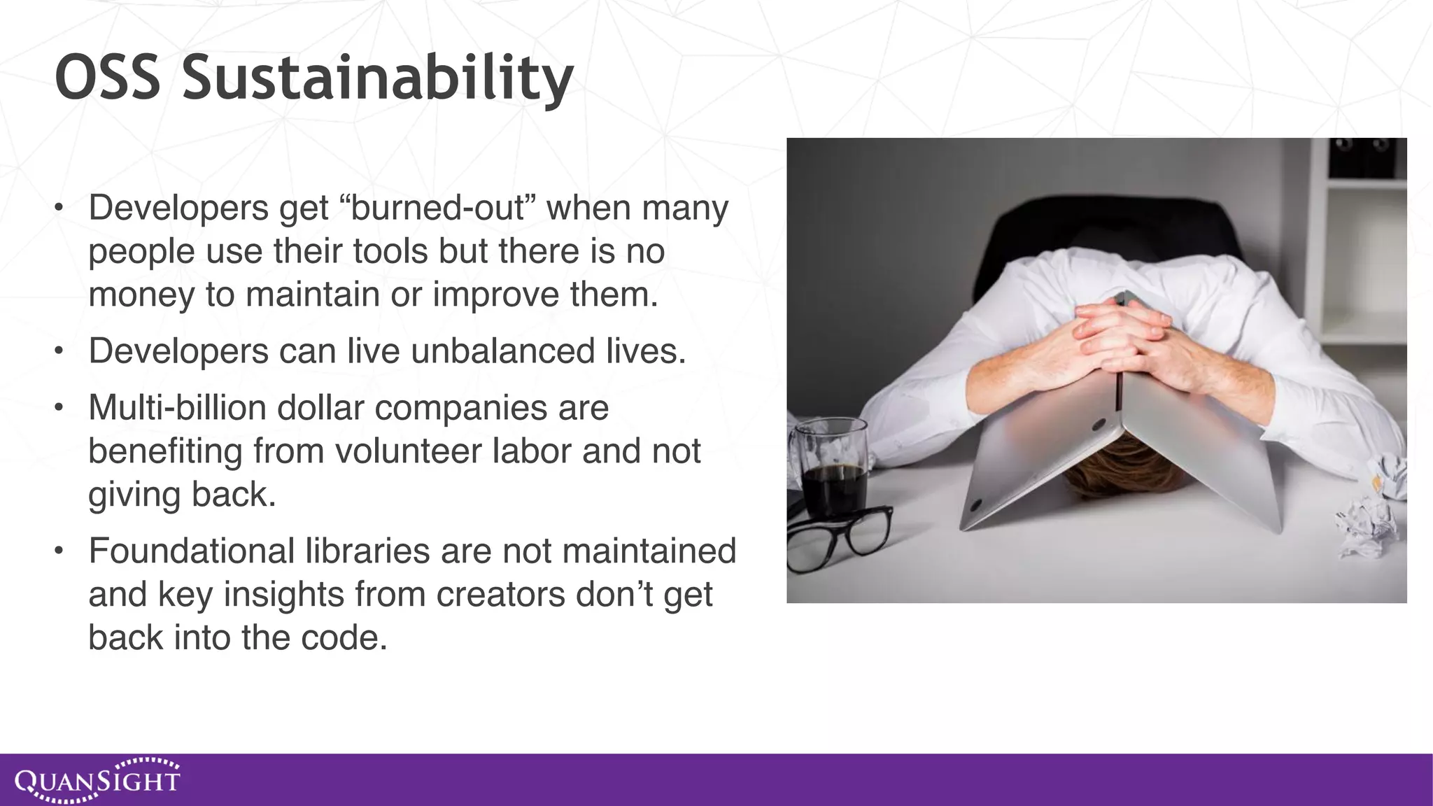 OSS Sustainability • Developers get “burned-out” when many people use their tools but there is no money to maintain or improve them. • Developers can live unbalanced lives. • Multi-billion dollar companies are benefiting from volunteer labor and not giving back. • Foundational libraries are not maintained and key insights from creators don’t get back into the code. 