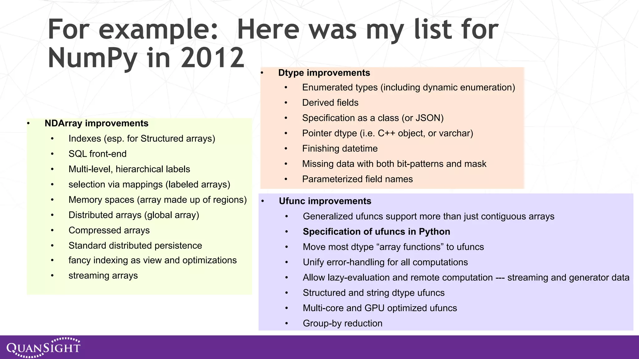 For example: Here was my list for NumPy in 2012 • NDArray improvements • Indexes (esp. for Structured arrays) • SQL front-end • Multi-level, hierarchical labels • selection via mappings (labeled arrays) • Memory spaces (array made up of regions) • Distributed arrays (global array) • Compressed arrays • Standard distributed persistence • fancy indexing as view and optimizations • streaming arrays • Dtype improvements • Enumerated types (including dynamic enumeration) • Derived fields • Specification as a class (or JSON) • Pointer dtype (i.e. C++ object, or varchar) • Finishing datetime • Missing data with both bit-patterns and mask • Parameterized field names • Ufunc improvements • Generalized ufuncs support more than just contiguous arrays • Specification of ufuncs in Python • Move most dtype “array functions” to ufuncs • Unify error-handling for all computations • Allow lazy-evaluation and remote computation --- streaming and generator data • Structured and string dtype ufuncs • Multi-core and GPU optimized ufuncs • Group-by reduction 
