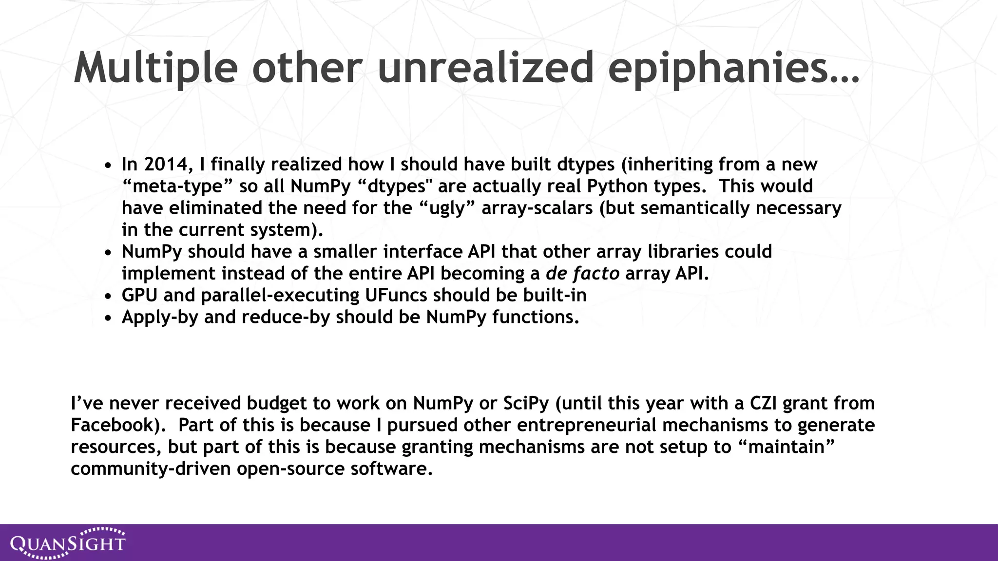 Multiple other unrealized epiphanies… • In 2014, I finally realized how I should have built dtypes (inheriting from a new “meta-type” so all NumPy “dtypes" are actually real Python types. This would have eliminated the need for the “ugly” array-scalars (but semantically necessary in the current system). • NumPy should have a smaller interface API that other array libraries could implement instead of the entire API becoming a de facto array API. • GPU and parallel-executing UFuncs should be built-in • Apply-by and reduce-by should be NumPy functions. I’ve never received budget to work on NumPy or SciPy (until this year with a CZI grant from Facebook). Part of this is because I pursued other entrepreneurial mechanisms to generate resources, but part of this is because granting mechanisms are not setup to “maintain” community-driven open-source software. 