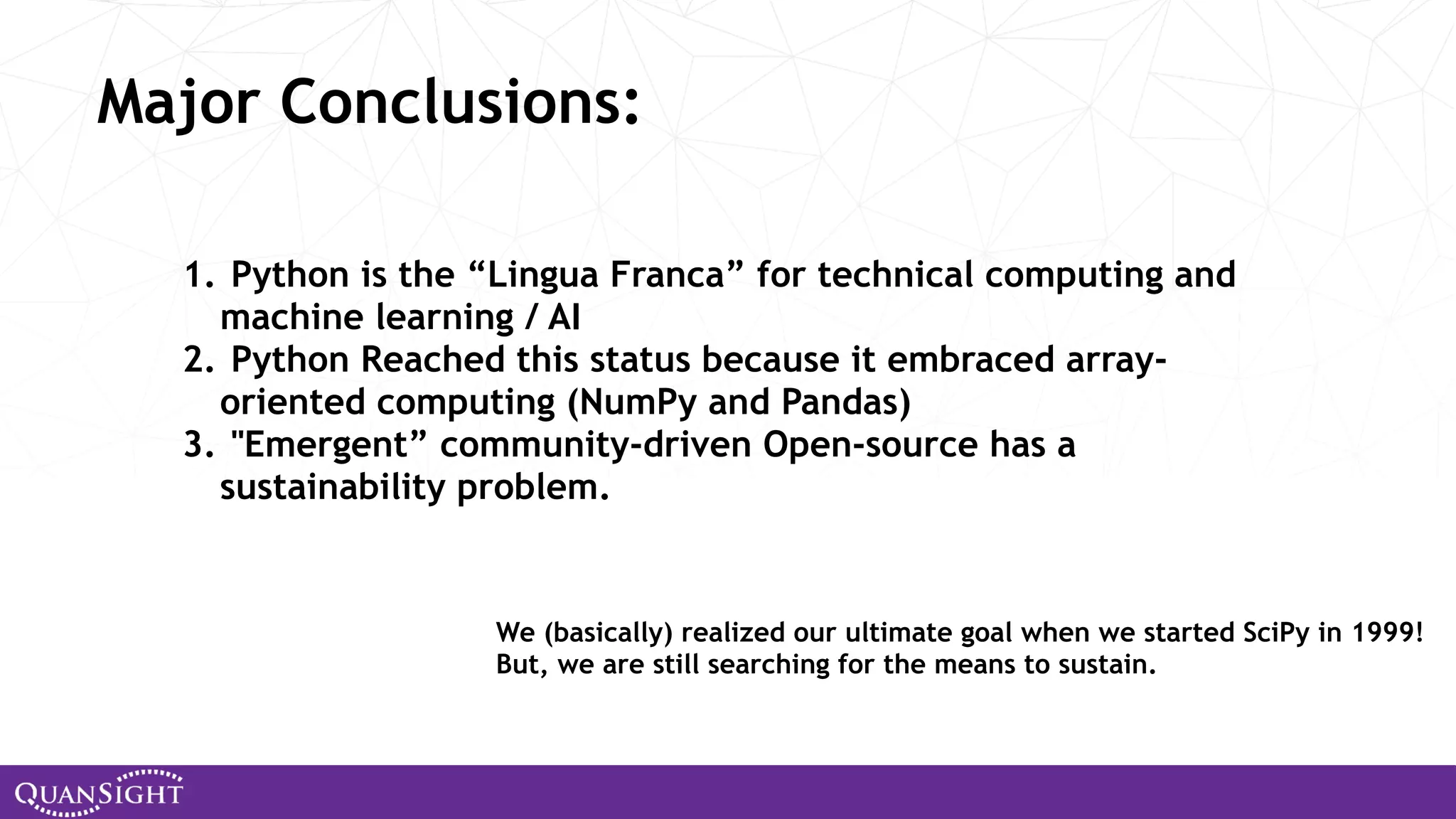 1. Python is the “Lingua Franca” for technical computing and machine learning / AI 2. Python Reached this status because it embraced array- oriented computing (NumPy and Pandas) 3. "Emergent” community-driven Open-source has a sustainability problem. Major Conclusions: We (basically) realized our ultimate goal when we started SciPy in 1999! But, we are still searching for the means to sustain. 