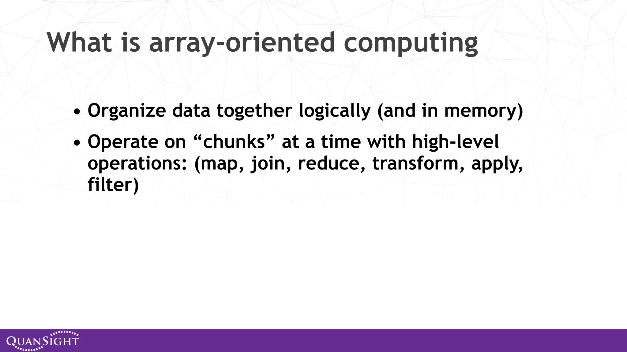What is array-oriented computing • Organize data together logically (and in memory) • Operate on “chunks” at a time with high-level operations: (map, join, reduce, transform, apply, filter) 