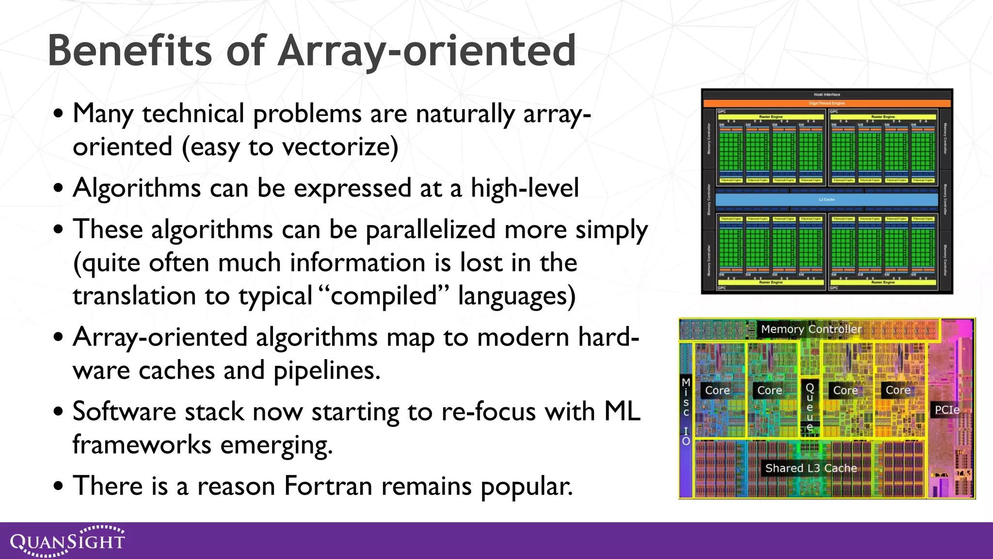 Benefits of Array-oriented • Many technical problems are naturally array- oriented (easy to vectorize) • Algorithms can be expressed at a high-level • These algorithms can be parallelized more simply (quite often much information is lost in the translation to typical “compiled” languages) • Array-oriented algorithms map to modern hard- ware caches and pipelines. • Software stack now starting to re-focus with ML frameworks emerging. • There is a reason Fortran remains popular. 