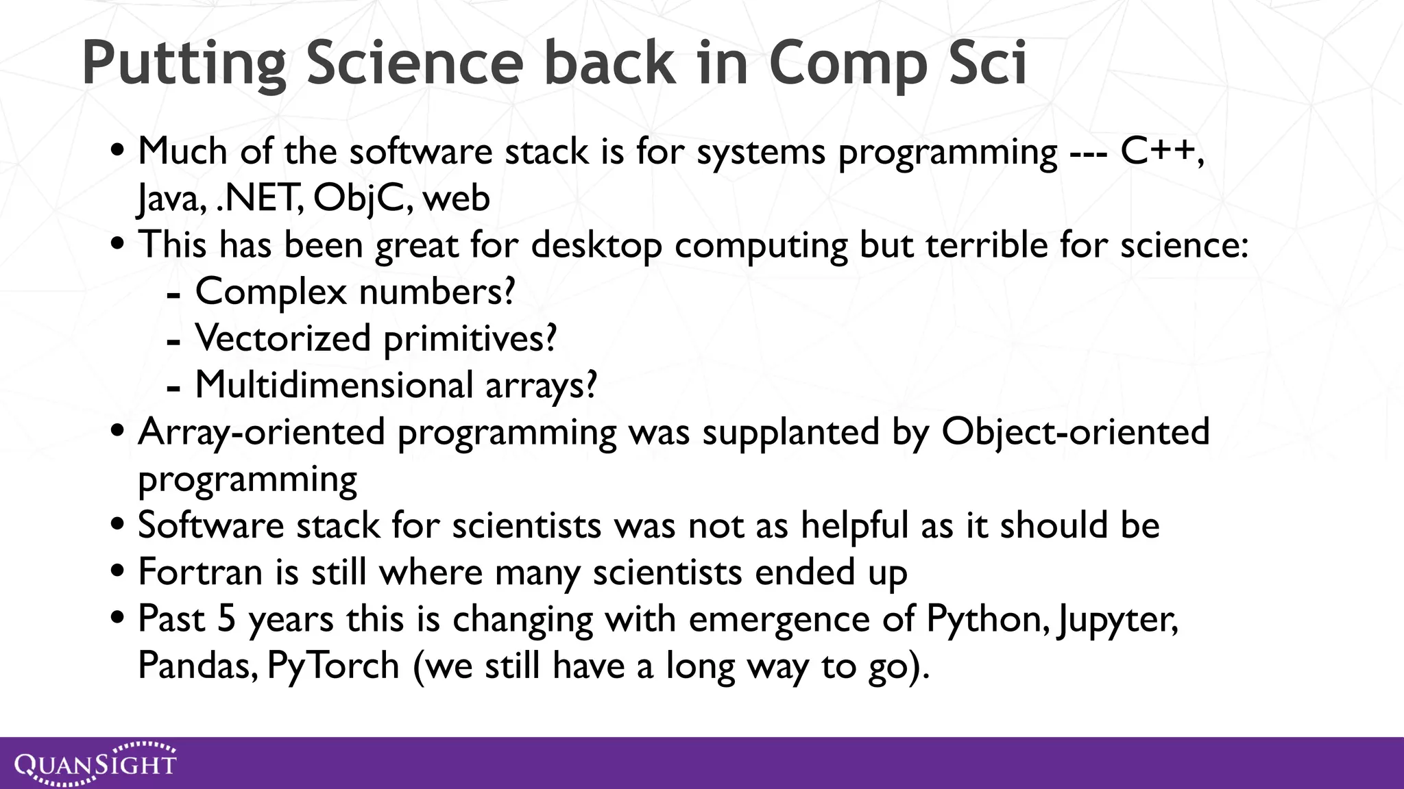Putting Science back in Comp Sci • Much of the software stack is for systems programming --- C++, Java, .NET, ObjC, web • This has been great for desktop computing but terrible for science: - Complex numbers? - Vectorized primitives? - Multidimensional arrays? • Array-oriented programming was supplanted by Object-oriented programming • Software stack for scientists was not as helpful as it should be • Fortran is still where many scientists ended up • Past 5 years this is changing with emergence of Python, Jupyter, Pandas, PyTorch (we still have a long way to go). 