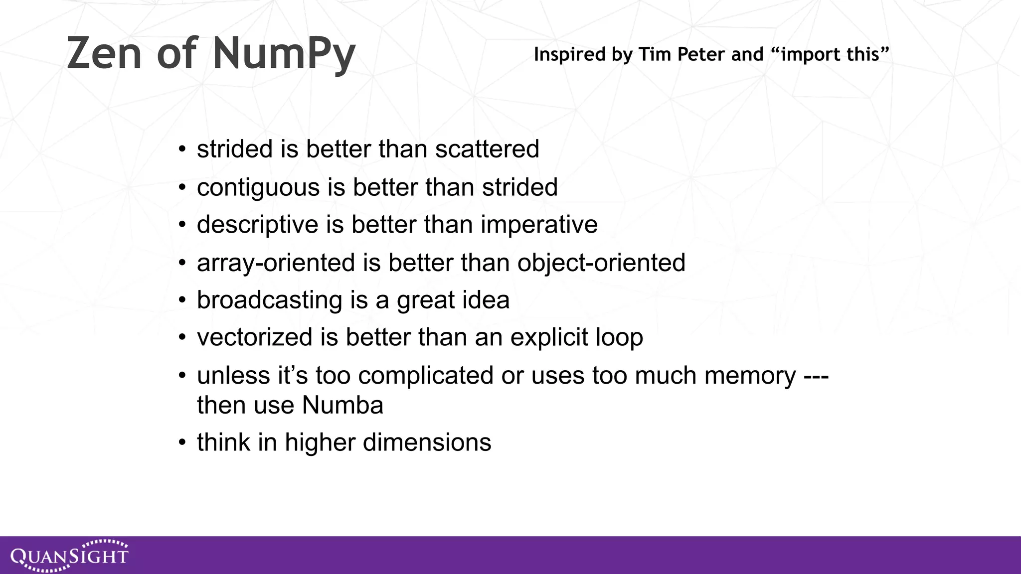 Zen of NumPy • strided is better than scattered • contiguous is better than strided • descriptive is better than imperative • array-oriented is better than object-oriented • broadcasting is a great idea • vectorized is better than an explicit loop • unless it’s too complicated or uses too much memory --- then use Numba • think in higher dimensions Inspired by Tim Peter and “import this” 