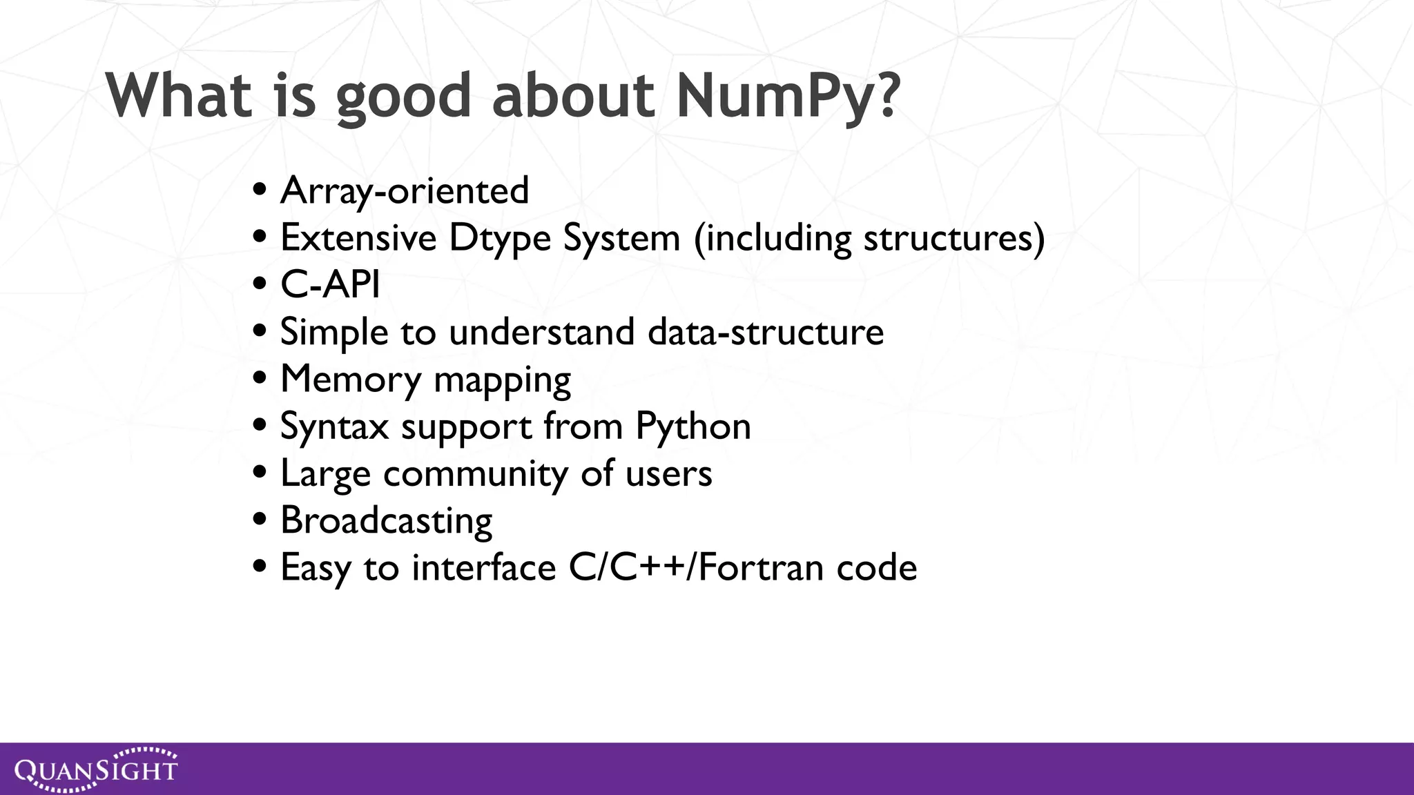 What is good about NumPy? • Array-oriented • Extensive Dtype System (including structures) • C-API • Simple to understand data-structure • Memory mapping • Syntax support from Python • Large community of users • Broadcasting • Easy to interface C/C++/Fortran code 