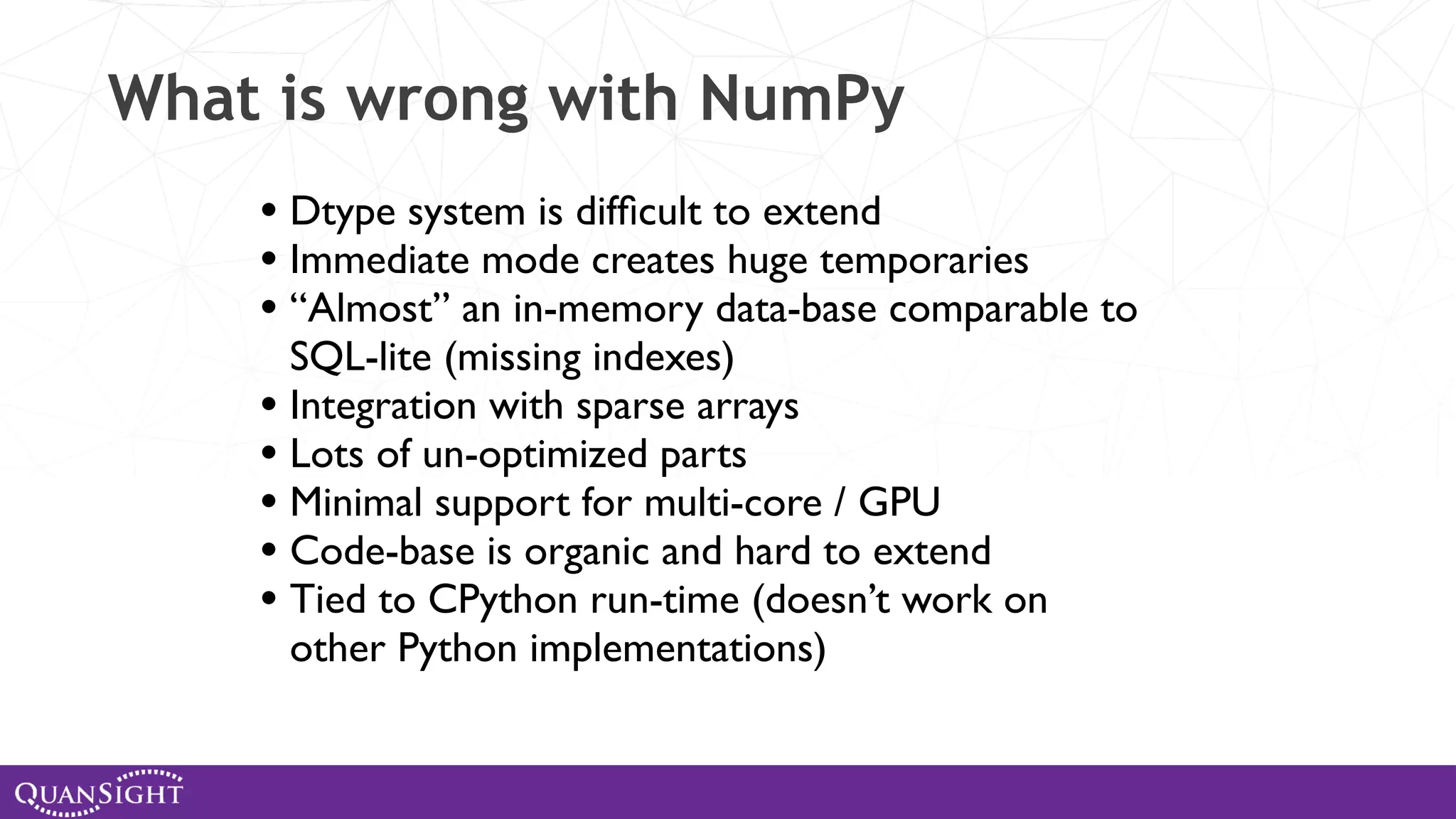 What is wrong with NumPy • Dtype system is difﬁcult to extend • Immediate mode creates huge temporaries • “Almost” an in-memory data-base comparable to SQL-lite (missing indexes) • Integration with sparse arrays • Lots of un-optimized parts • Minimal support for multi-core / GPU • Code-base is organic and hard to extend • Tied to CPython run-time (doesn’t work on other Python implementations) 