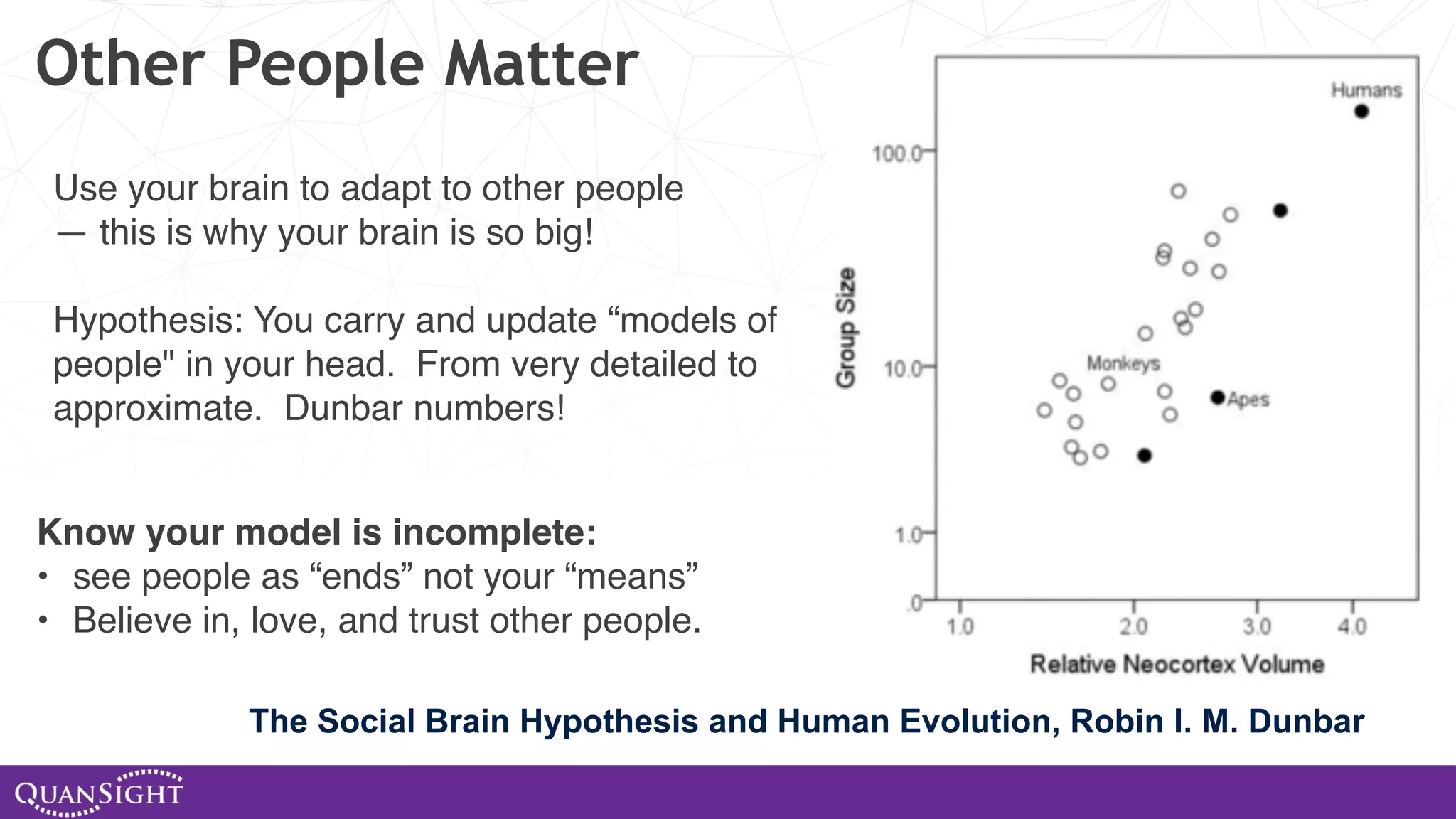 Other People Matter Know your model is incomplete: • see people as “ends” not your “means” • Believe in, love, and trust other people. The Social Brain Hypothesis and Human Evolution, Robin I. M. Dunbar Use your brain to adapt to other people — this is why your brain is so big! Hypothesis: You carry and update “models of people" in your head. From very detailed to approximate. Dunbar numbers! 