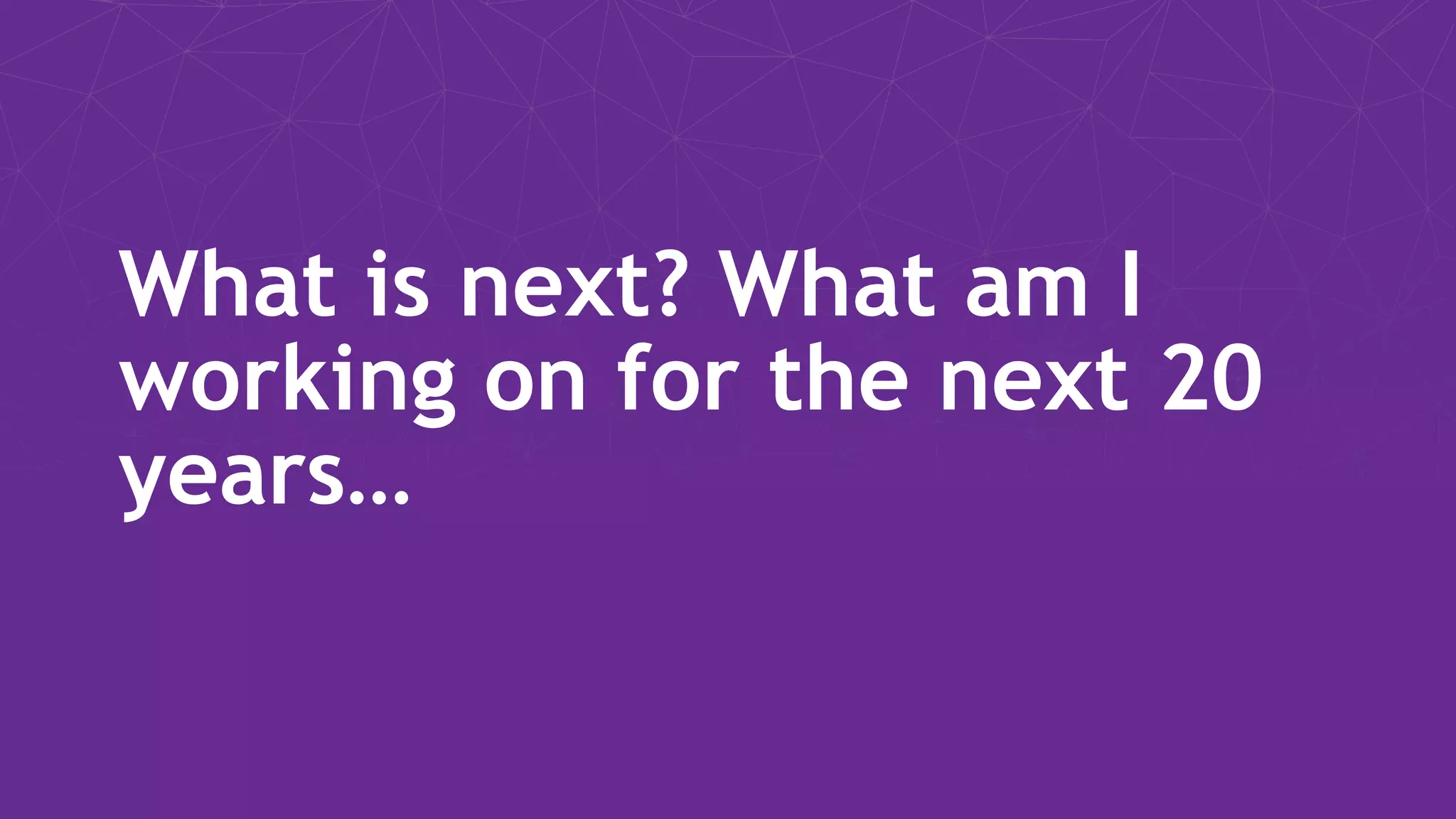 What is next? What am I working on for the next 20 years… 