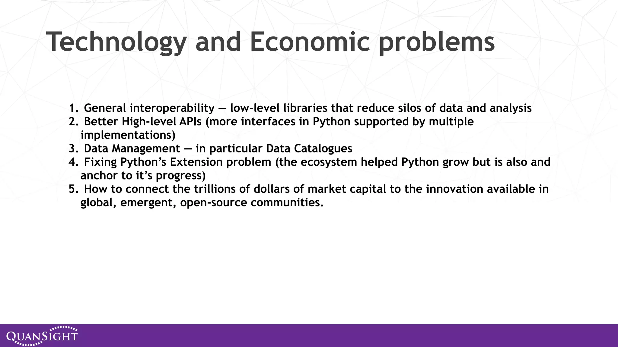 Technology and Economic problems 1. General interoperability — low-level libraries that reduce silos of data and analysis 2. Better High-level APIs (more interfaces in Python supported by multiple implementations) 3. Data Management — in particular Data Catalogues 4. Fixing Python’s Extension problem (the ecosystem helped Python grow but is also and anchor to it’s progress) 5. How to connect the trillions of dollars of market capital to the innovation available in global, emergent, open-source communities. 