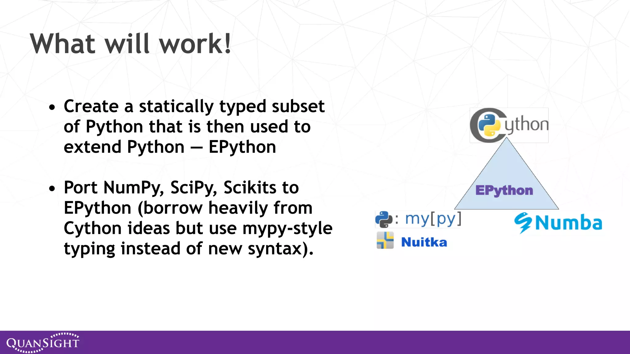 What will work! • Create a statically typed subset of Python that is then used to extend Python — EPython • Port NumPy, SciPy, Scikits to EPython (borrow heavily from Cython ideas but use mypy-style typing instead of new syntax). 