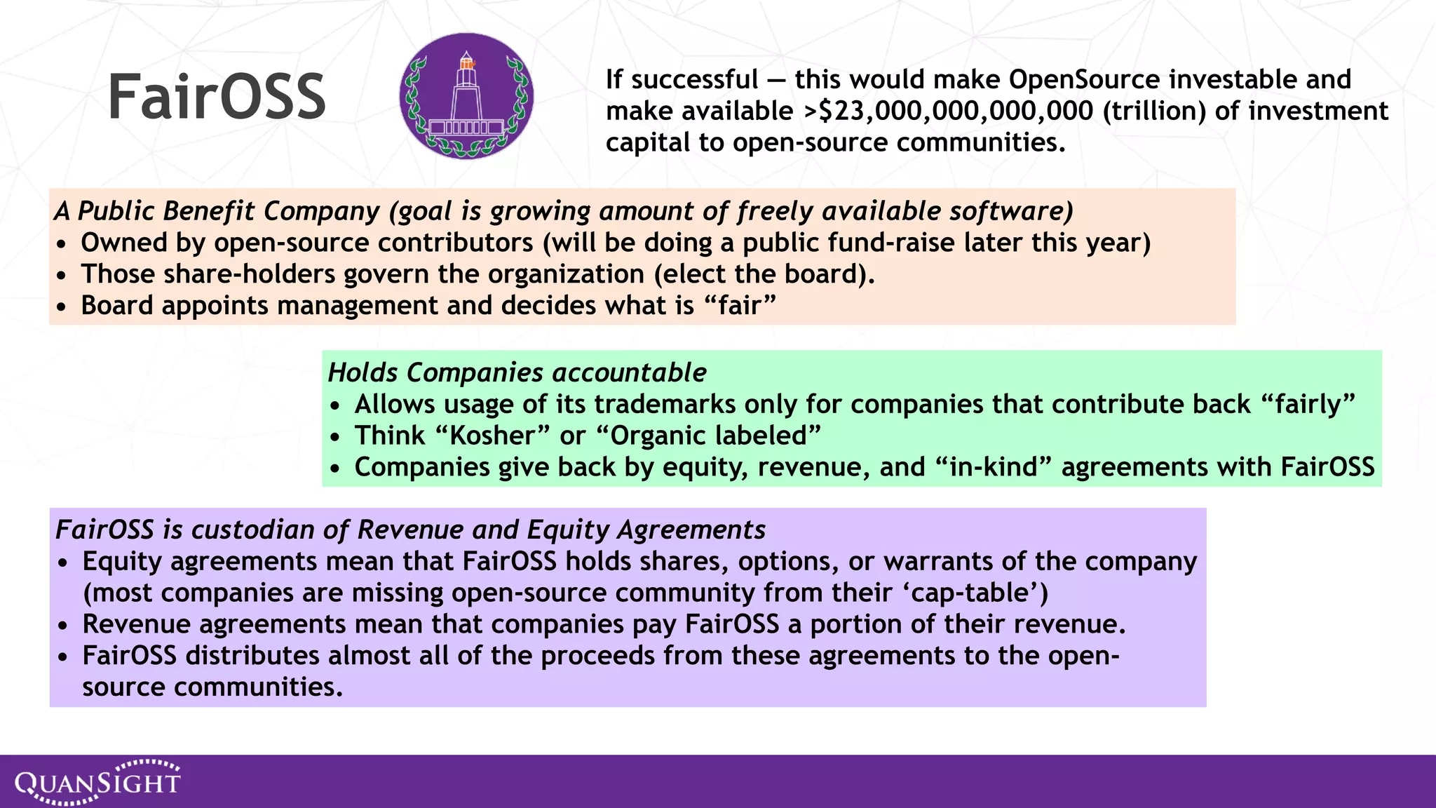 FairOSS A Public Benefit Company (goal is growing amount of freely available software) • Owned by open-source contributors (will be doing a public fund-raise later this year) • Those share-holders govern the organization (elect the board). • Board appoints management and decides what is “fair” Holds Companies accountable • Allows usage of its trademarks only for companies that contribute back “fairly” • Think “Kosher” or “Organic labeled” • Companies give back by equity, revenue, and “in-kind” agreements with FairOSS FairOSS is custodian of Revenue and Equity Agreements • Equity agreements mean that FairOSS holds shares, options, or warrants of the company (most companies are missing open-source community from their ‘cap-table’) • Revenue agreements mean that companies pay FairOSS a portion of their revenue. • FairOSS distributes almost all of the proceeds from these agreements to the open- source communities. If successful — this would make OpenSource investable and make available >$23,000,000,000,000 (trillion) of investment capital to open-source communities. 