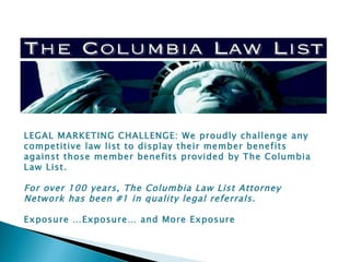 LEGAL MARKETING CHALLENGE: We proudly challenge any competitive law list to display their member benefits against those member benefits provided by The Columbia Law List.   For over 100 years, The Columbia Law List Attorney Network has been #1 in quality legal referrals.    Exposure …Exposure… and More Exposure 