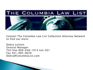 Contact The Columbia Law List Collection Attorney Network to find out more: Debra Leisten General Manager Toll free 800-648-1914 ext-201 Fax 561-995-9678  [email_address] 