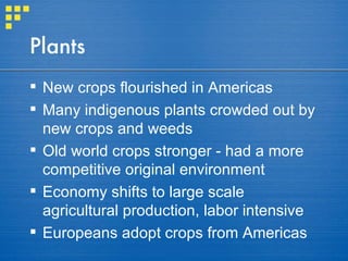 Plants New crops flourished in Americas Many indigenous plants crowded out by new crops and weeds Old world crops stronger - had a more competitive original environment Economy shifts to large scale agricultural production, labor intensive Europeans adopt crops from Americas 